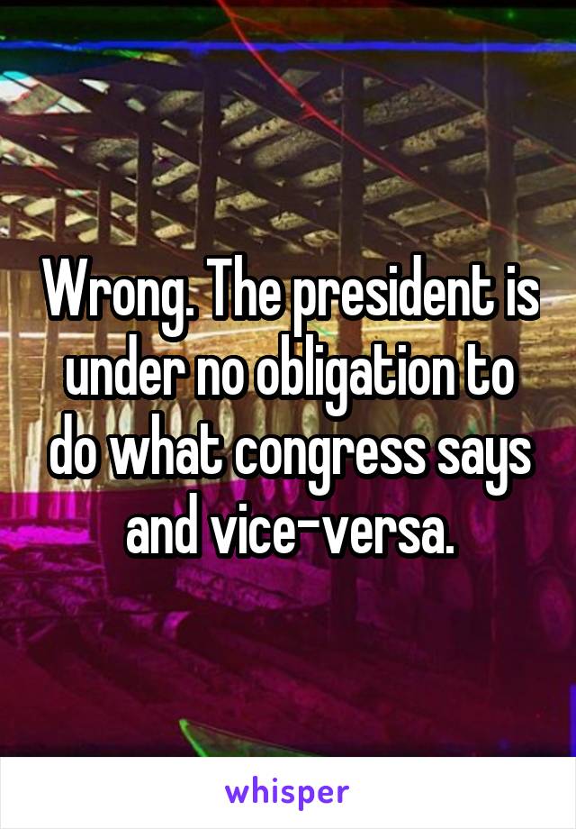 Wrong. The president is under no obligation to do what congress says and vice-versa.