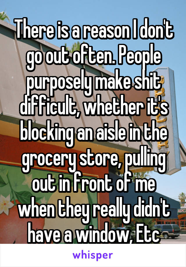 There is a reason I don't go out often. People purposely make shit difficult, whether it's blocking an aisle in the grocery store, pulling out in front of me when they really didn't have a window, Etc