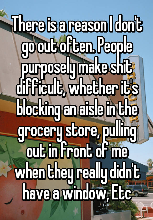 There is a reason I don't go out often. People purposely make shit difficult, whether it's blocking an aisle in the grocery store, pulling out in front of me when they really didn't have a window, Etc