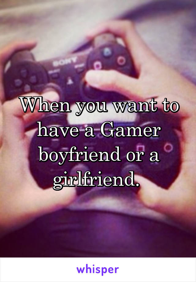 When you want to have a Gamer boyfriend or a girlfriend. 