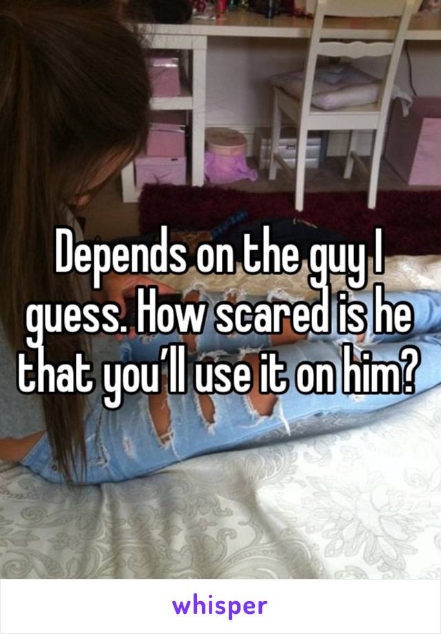 Depends on the guy I guess. How scared is he that you’ll use it on him?