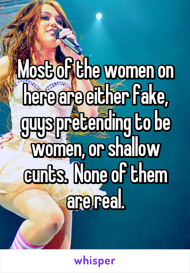 Most of the women on here are either fake, guys pretending to be women, or shallow cunts.  None of them are real.