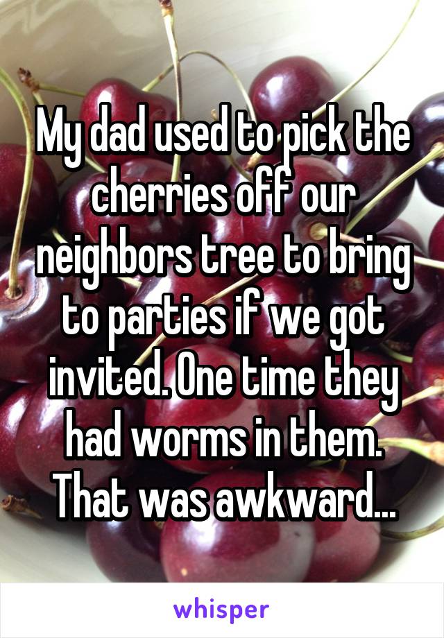 My dad used to pick the cherries off our neighbors tree to bring to parties if we got invited. One time they had worms in them. That was awkward...
