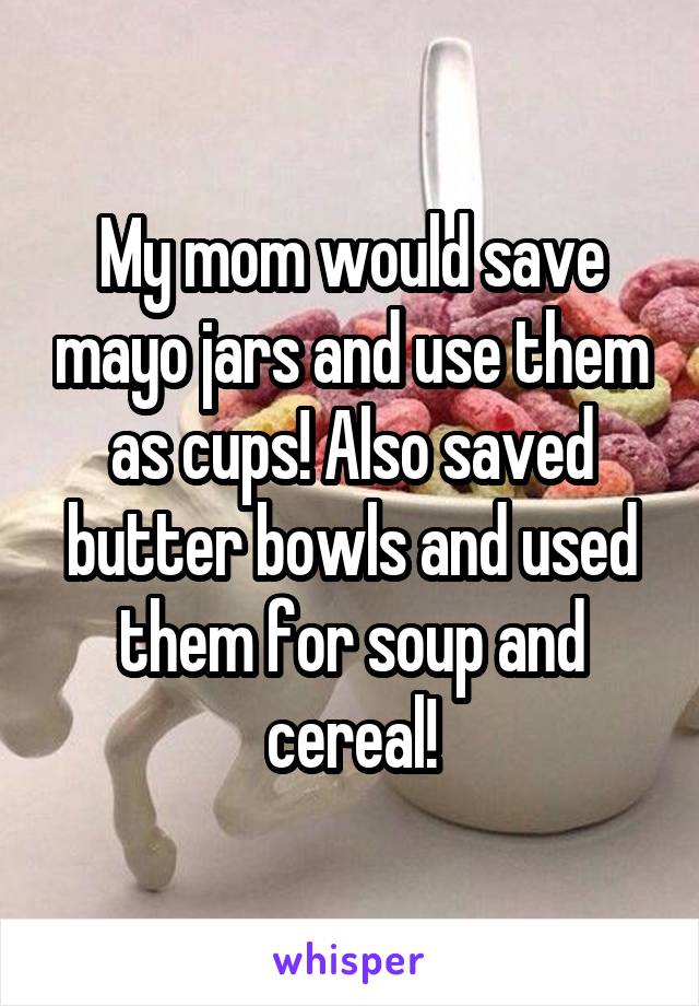 My mom would save mayo jars and use them as cups! Also saved butter bowls and used them for soup and cereal!