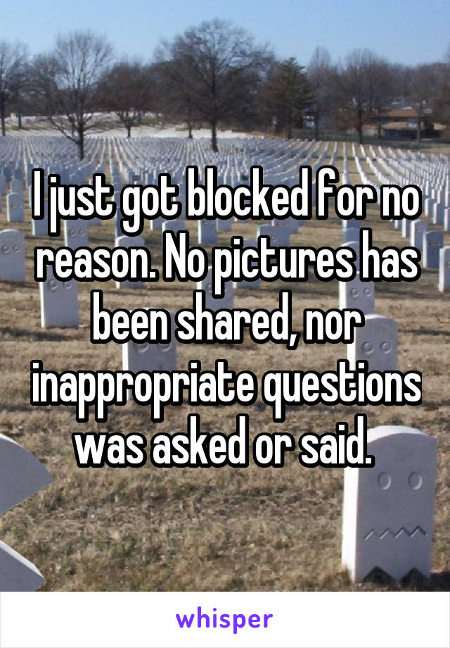 I just got blocked for no reason. No pictures has been shared, nor inappropriate questions was asked or said. 