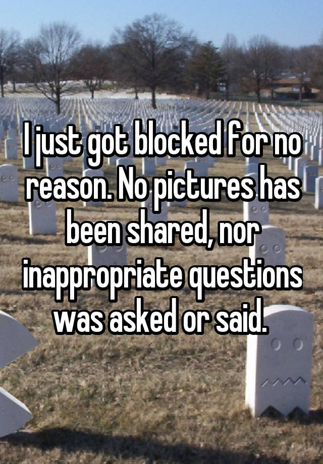 I just got blocked for no reason. No pictures has been shared, nor inappropriate questions was asked or said. 