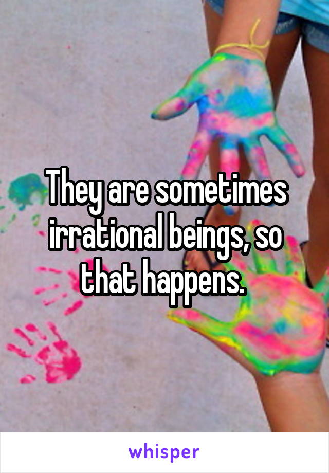 They are sometimes irrational beings, so that happens. 