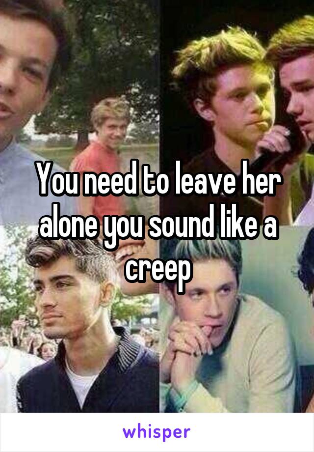 You need to leave her alone you sound like a creep