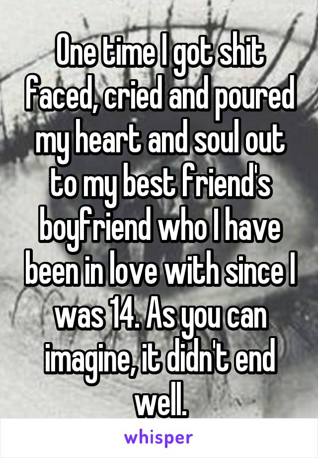 One time I got shit faced, cried and poured my heart and soul out to my best friend's boyfriend who I have been in love with since I was 14. As you can imagine, it didn't end well.