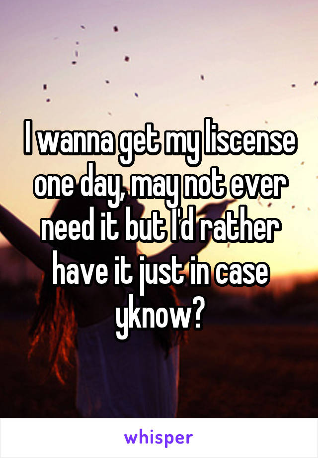 I wanna get my liscense one day, may not ever need it but I'd rather have it just in case yknow?