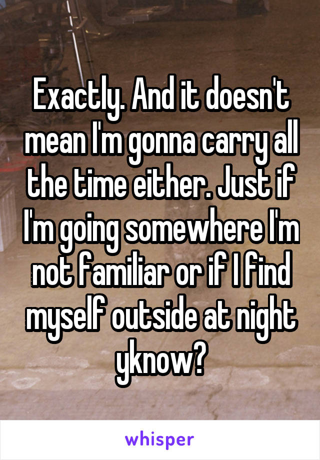 Exactly. And it doesn't mean I'm gonna carry all the time either. Just if I'm going somewhere I'm not familiar or if I find myself outside at night yknow?