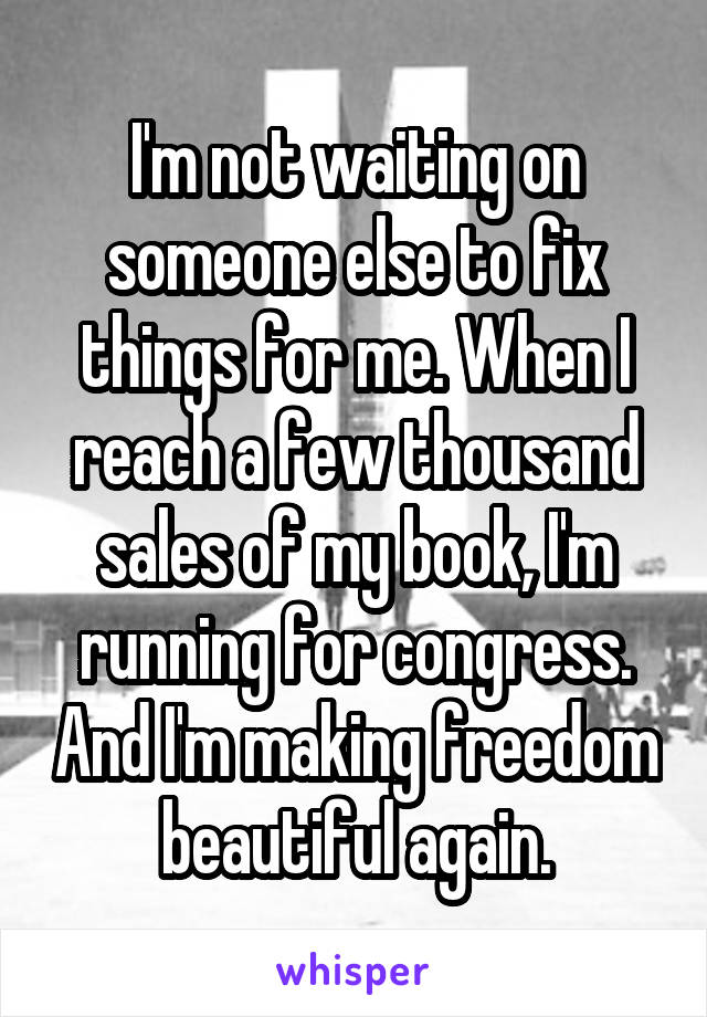 I'm not waiting on someone else to fix things for me. When I reach a few thousand sales of my book, I'm running for congress. And I'm making freedom beautiful again.