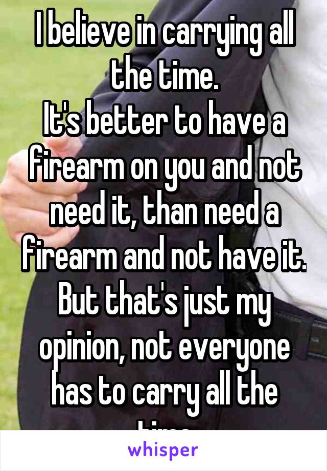 I believe in carrying all the time.
It's better to have a firearm on you and not need it, than need a firearm and not have it. But that's just my opinion, not everyone has to carry all the time