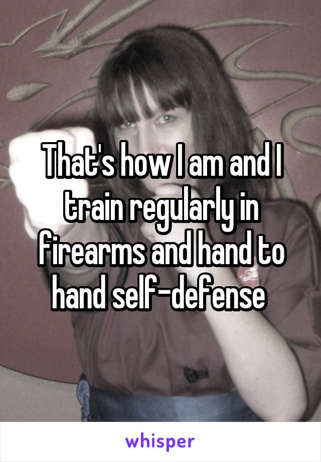 That's how I am and I train regularly in firearms and hand to hand self-defense 