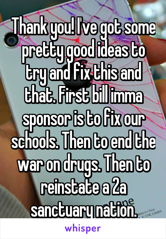 Thank you! I've got some pretty good ideas to try and fix this and that. First bill imma sponsor is to fix our schools. Then to end the war on drugs. Then to reinstate a 2a sanctuary nation.