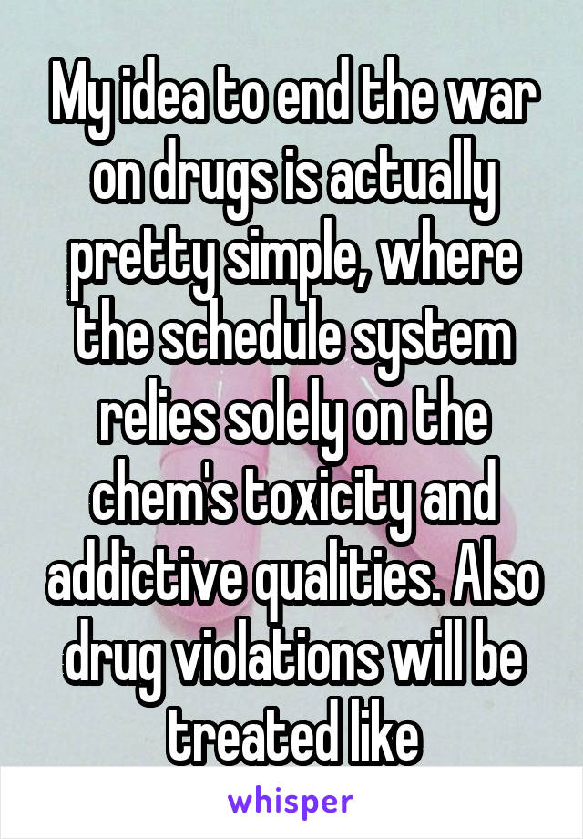 My idea to end the war on drugs is actually pretty simple, where the schedule system relies solely on the chem's toxicity and addictive qualities. Also drug violations will be treated like