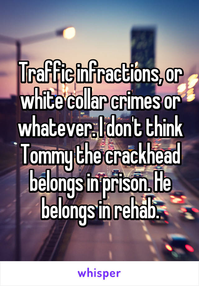 Traffic infractions, or white collar crimes or whatever. I don't think Tommy the crackhead belongs in prison. He belongs in rehab.