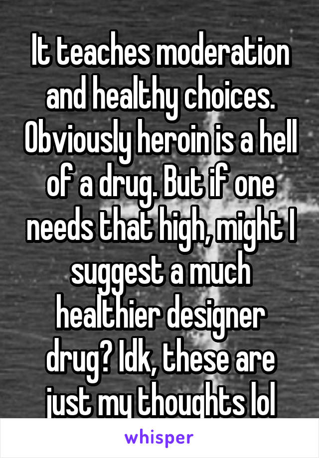 It teaches moderation and healthy choices. Obviously heroin is a hell of a drug. But if one needs that high, might I suggest a much healthier designer drug? Idk, these are just my thoughts lol