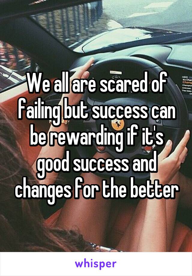 We all are scared of failing but success can be rewarding if it's good success and changes for the better