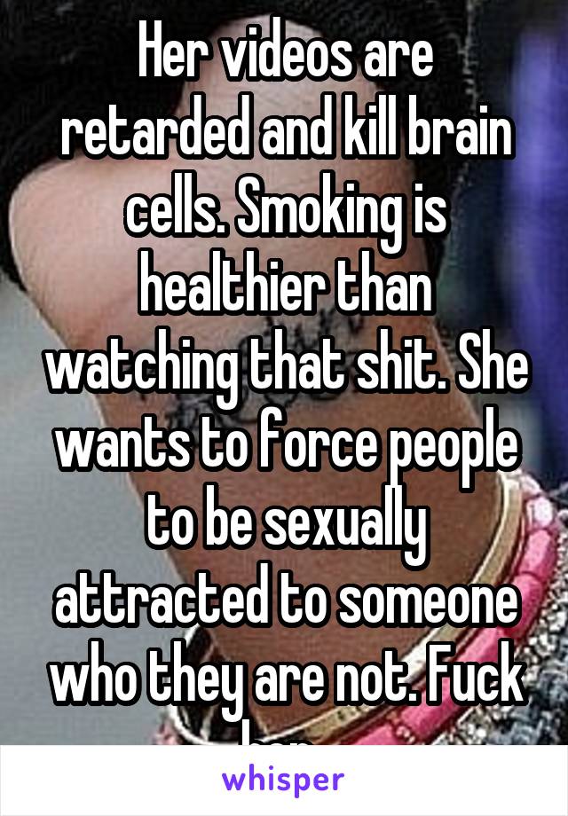 Her videos are retarded and kill brain cells. Smoking is healthier than watching that shit. She wants to force people to be sexually attracted to someone who they are not. Fuck her. 