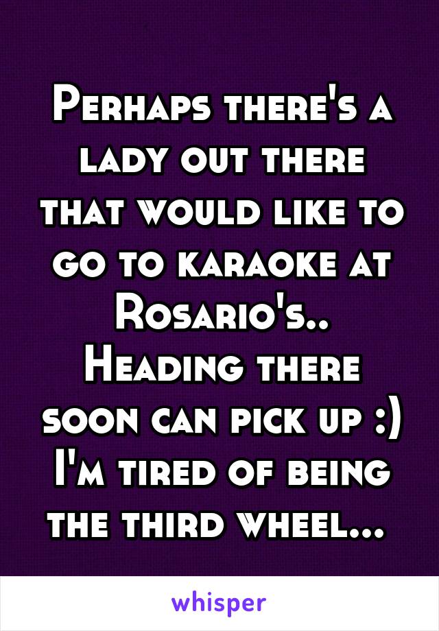 Perhaps there's a lady out there that would like to go to karaoke at Rosario's..
Heading there soon can pick up :) I'm tired of being the third wheel... 