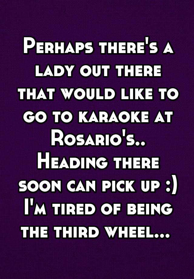 Perhaps there's a lady out there that would like to go to karaoke at Rosario's..
Heading there soon can pick up :) I'm tired of being the third wheel... 