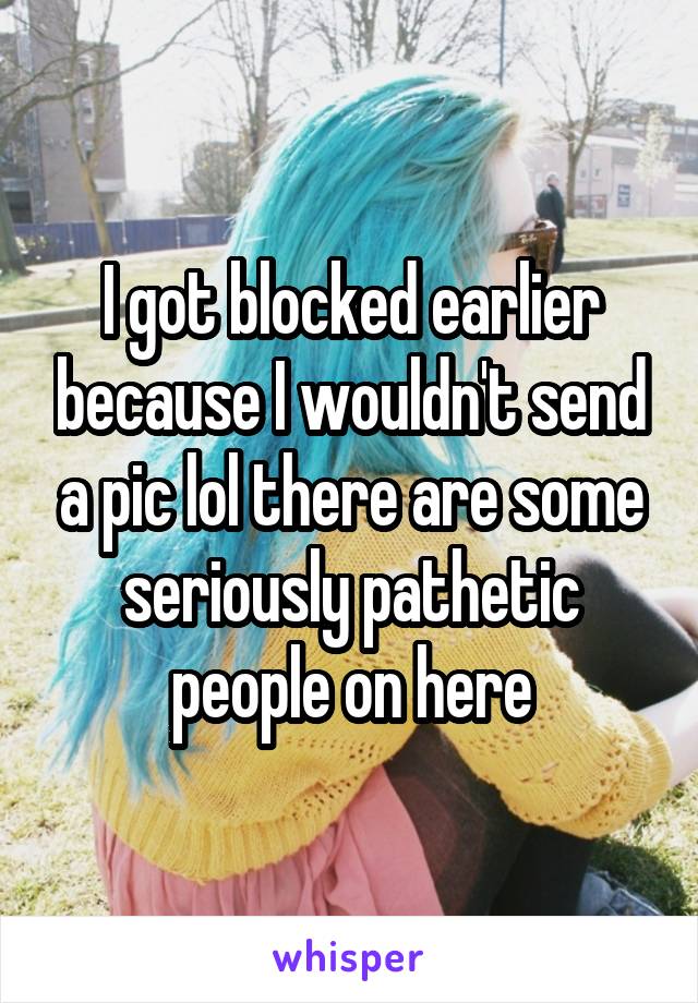 I got blocked earlier because I wouldn't send a pic lol there are some seriously pathetic people on here