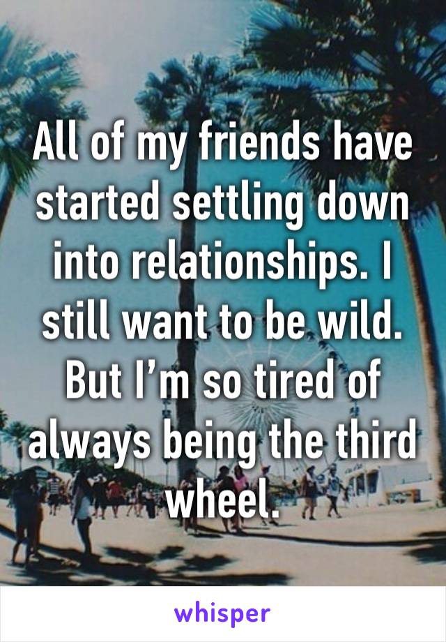 All of my friends have started settling down into relationships. I still want to be wild. But I’m so tired of always being the third wheel. 