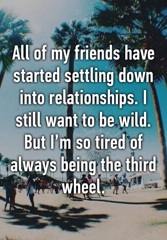 All of my friends have started settling down into relationships. I still want to be wild. But I’m so tired of always being the third wheel. 