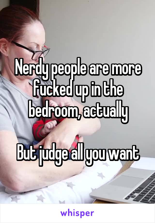 Nerdy people are more fucked up in the bedroom, actually

But judge all you want