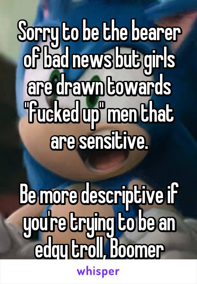 Sorry to be the bearer of bad news but girls are drawn towards "fucked up" men that are sensitive.

Be more descriptive if you're trying to be an edgy troll, Boomer