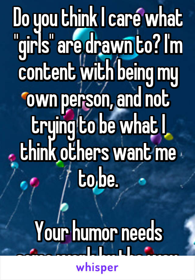 Do you think I care what "girls" are drawn to? I'm content with being my own person, and not trying to be what I think others want me to be.

Your humor needs some work by the way.