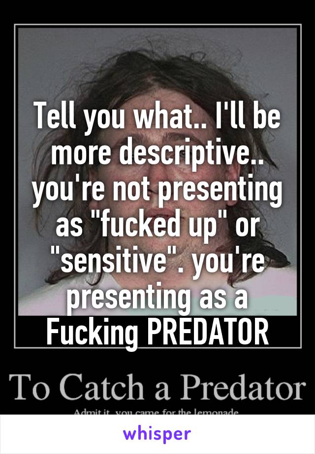 Tell you what.. I'll be more descriptive.. you're not presenting as "fucked up" or "sensitive". you're presenting as a Fucking PREDATOR