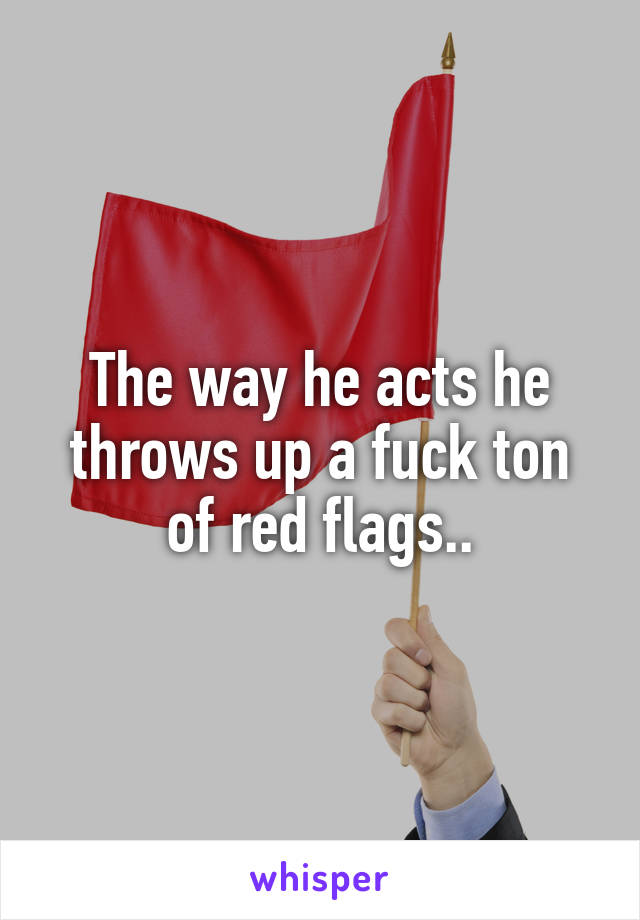 The way he acts he throws up a fuck ton of red flags..