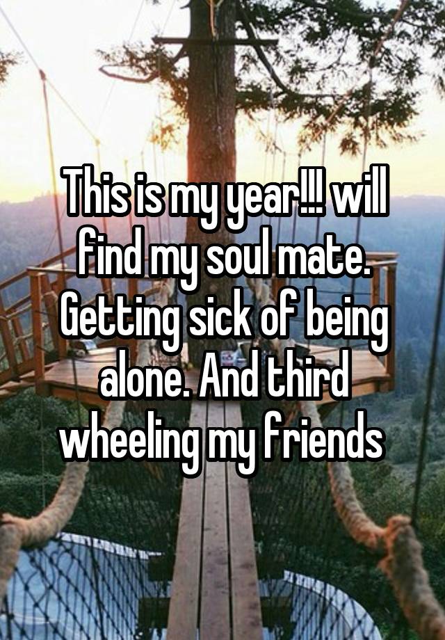 This is my year!!! will find my soul mate. Getting sick of being alone. And third wheeling my friends 