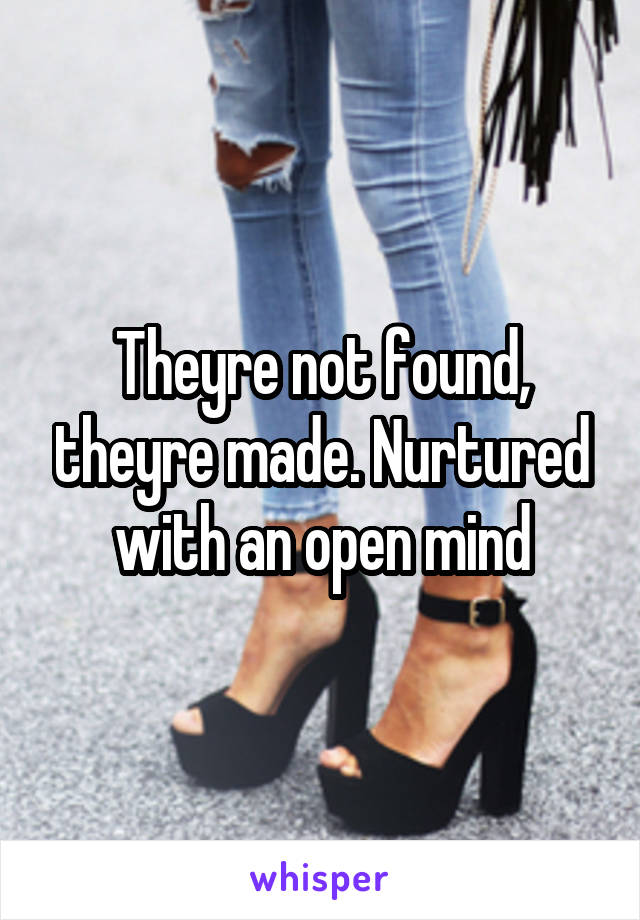 Theyre not found, theyre made. Nurtured with an open mind