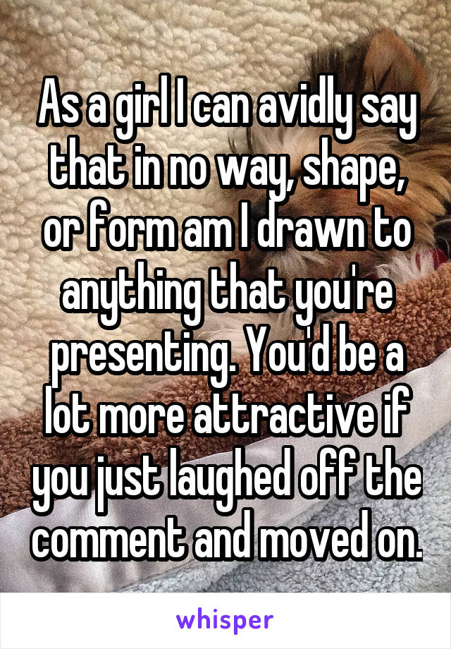 As a girl I can avidly say that in no way, shape, or form am I drawn to anything that you're presenting. You'd be a lot more attractive if you just laughed off the comment and moved on.