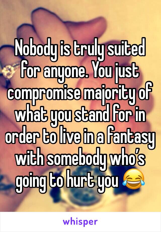 Nobody is truly suited for anyone. You just compromise majority of what you stand for in order to live in a fantasy  with somebody who’s going to hurt you 😂