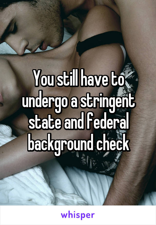 You still have to undergo a stringent state and federal background check