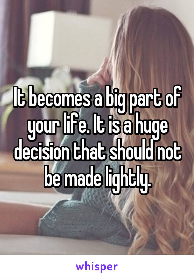 It becomes a big part of your life. It is a huge decision that should not be made lightly.