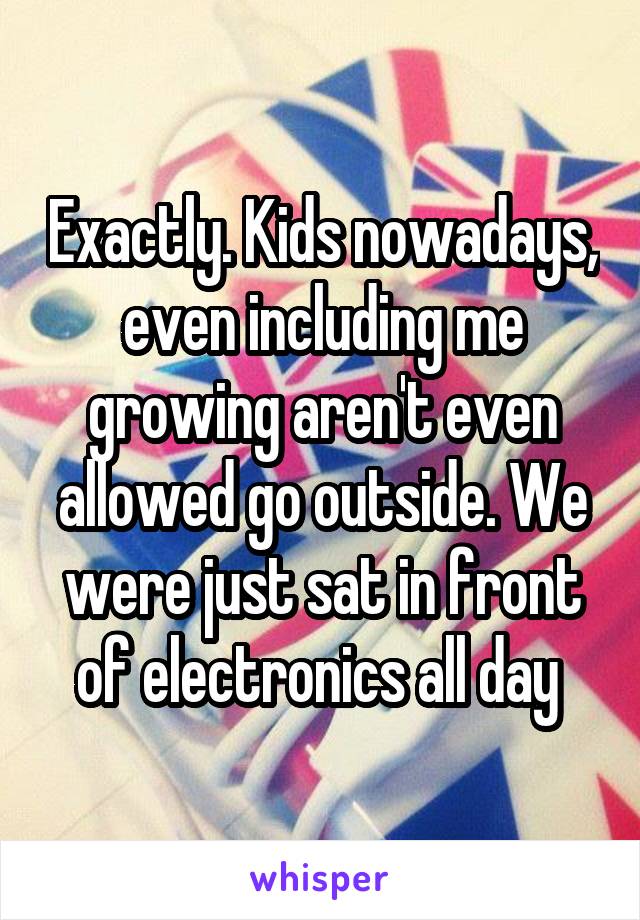 Exactly. Kids nowadays, even including me growing aren't even allowed go outside. We were just sat in front of electronics all day 