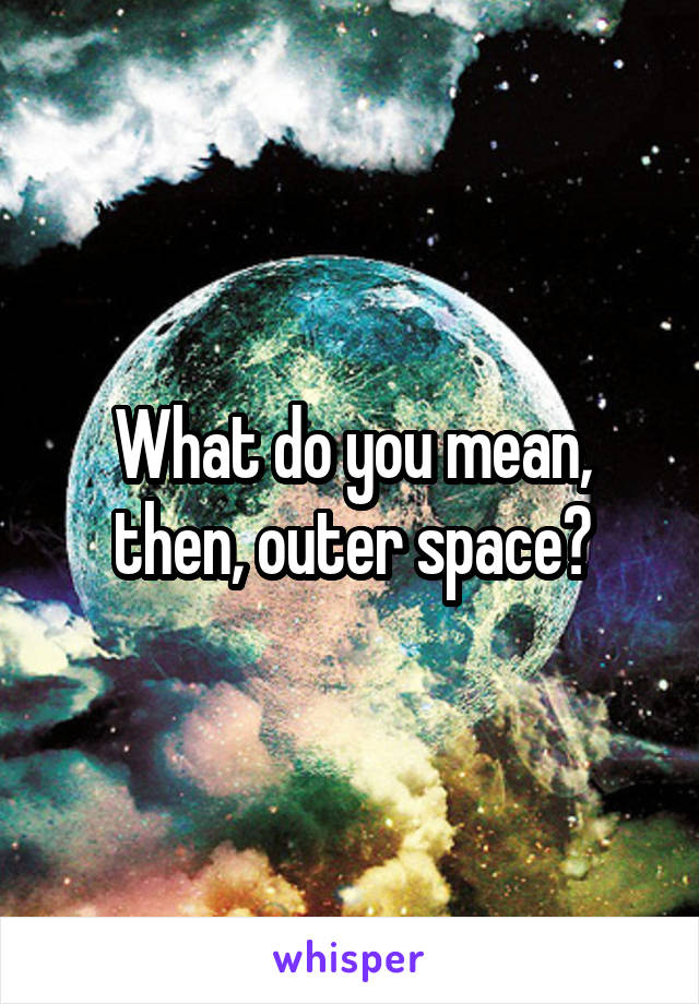 What do you mean, then, outer space?