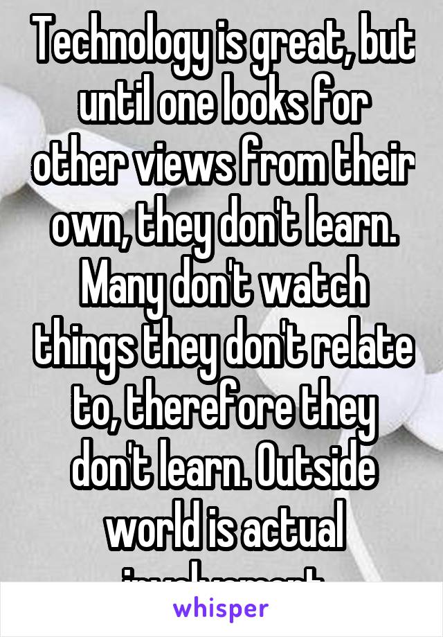 Technology is great, but until one looks for other views from their own, they don't learn. Many don't watch things they don't relate to, therefore they don't learn. Outside world is actual involvement