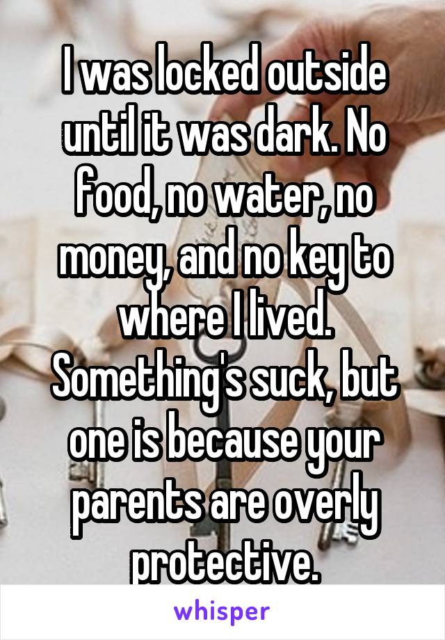 I was locked outside until it was dark. No food, no water, no money, and no key to where I lived. Something's suck, but one is because your parents are overly protective.