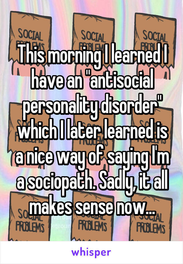 This morning I learned I have an "antisocial personality disorder" which I later learned is a nice way of saying I'm a sociopath. Sadly, it all makes sense now...