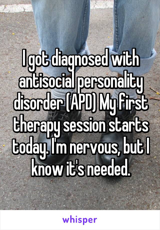 I got diagnosed with antisocial personality disorder (APD) My first therapy session starts today. I'm nervous, but I know it's needed.
