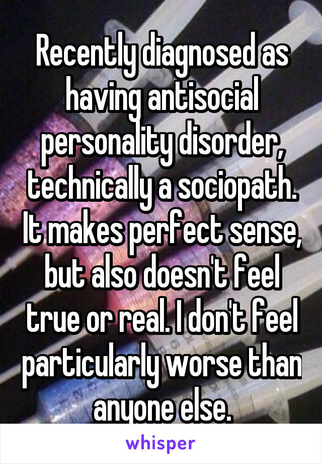 Recently diagnosed as having antisocial personality disorder, technically a sociopath. It makes perfect sense, but also doesn't feel true or real. I don't feel particularly worse than anyone else.