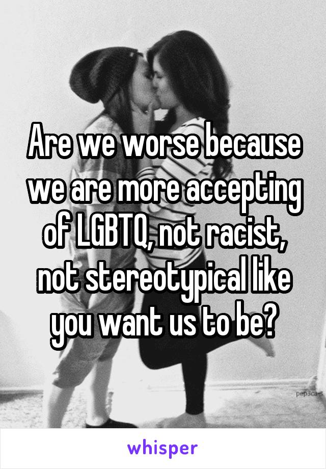 Are we worse because we are more accepting of LGBTQ, not racist, not stereotypical like you want us to be?