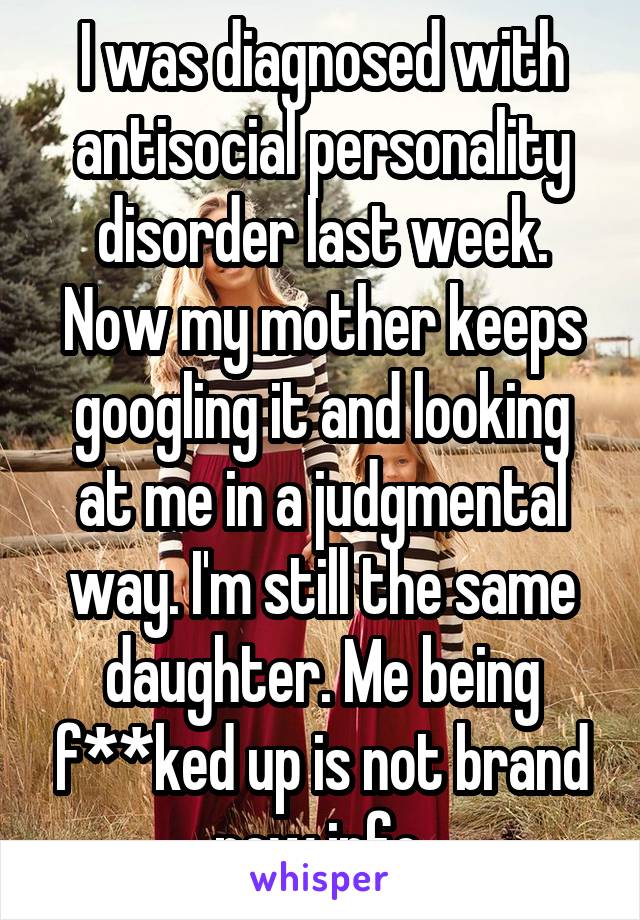I was diagnosed with antisocial personality disorder last week. Now my mother keeps googling it and looking at me in a judgmental way. I'm still the same daughter. Me being f**ked up is not brand new info.