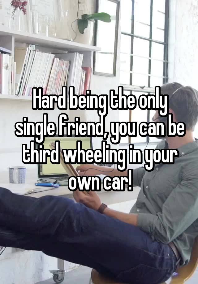 Hard being the only single friend, you can be third wheeling in your own car!